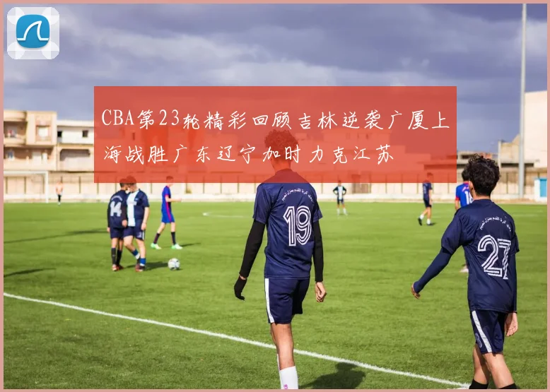 CBA第23轮精彩回顾吉林逆袭广厦上海战胜广东辽宁加时力克江苏