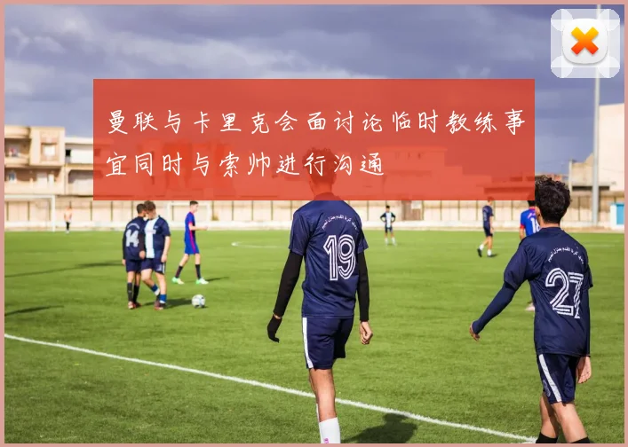 曼联与卡里克会面讨论临时教练事宜同时与索帅进行沟通
