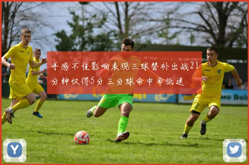 手感不佳影响表现三球替补出战21分钟仅得5分三分球命中率低迷