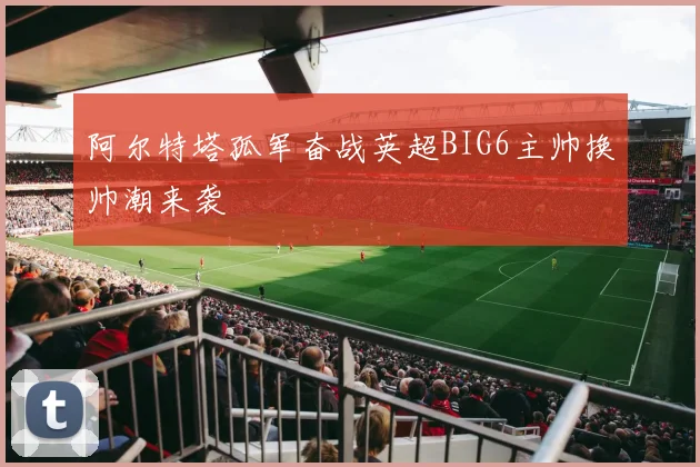 阿尔特塔孤军奋战英超BIG6主帅换帅潮来袭