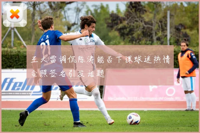 王大雷调侃陈涛能否下课球迷热情合照签名引发话题