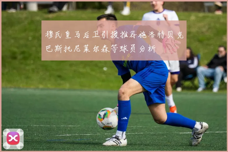 穆氏皇马后卫引援推荐施洛特贝克巴斯托尼莱尔森等球员分析