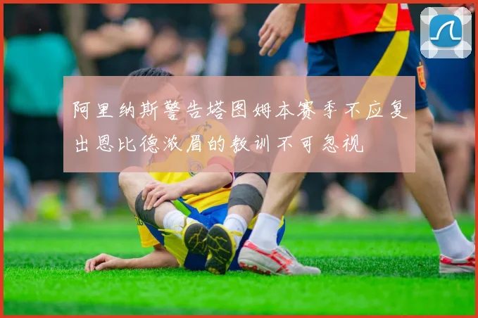 阿里纳斯警告塔图姆本赛季不应复出恩比德浓眉的教训不可忽视