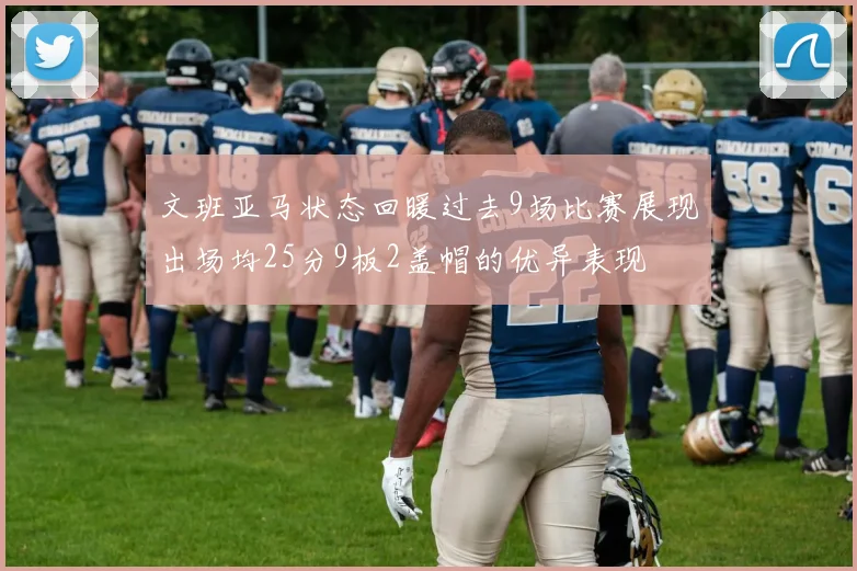 文班亚马状态回暖过去9场比赛展现出场均25分9板2盖帽的优异表现