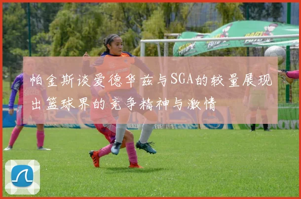 帕金斯谈爱德华兹与SGA的较量展现出篮球界的竞争精神与激情