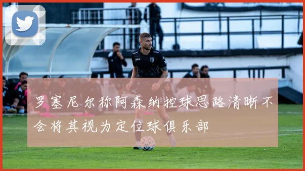 罗塞尼尔称阿森纳控球思路清晰不会将其视为定位球俱乐部