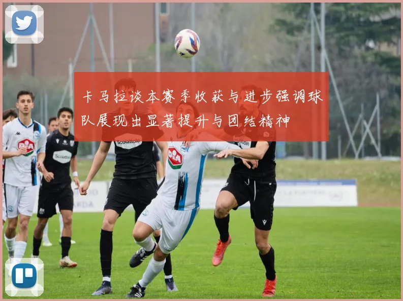 卡马拉谈本赛季收获与进步强调球队展现出显著提升与团结精神