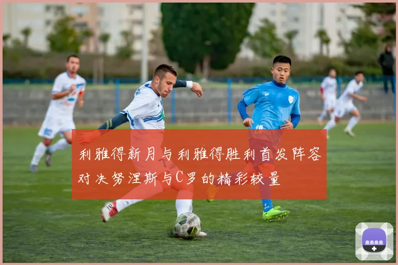 利雅得新月与利雅得胜利首发阵容对决努涅斯与C罗的精彩较量
